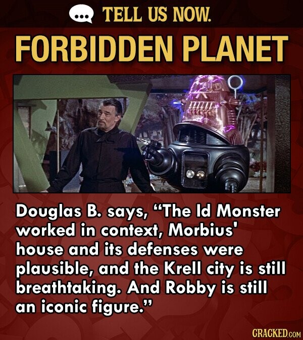 TELL US NOW. FORBIDDEN PLANET Douglas B. says, The Id Monster worked in context, Morbius' house and its defenses were plausible, and the Krell city is still breathtaking. And Robby is still an iconic figure. CRACKED.COM