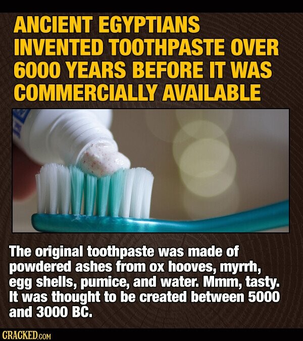 ANCIENT EGYPTIANS INVENTED TOOTHPASTE OVER 6000 YEARS BEFORE IT WAS COMMERCIALLY AVAILABLE The original toothpaste was made of powdered ashes from ох hooves, myrrh, egg shells, pumice, and water. Mmm, tasty. It was thought to be created between 5000 and 3000 вс. CRACKED.COM