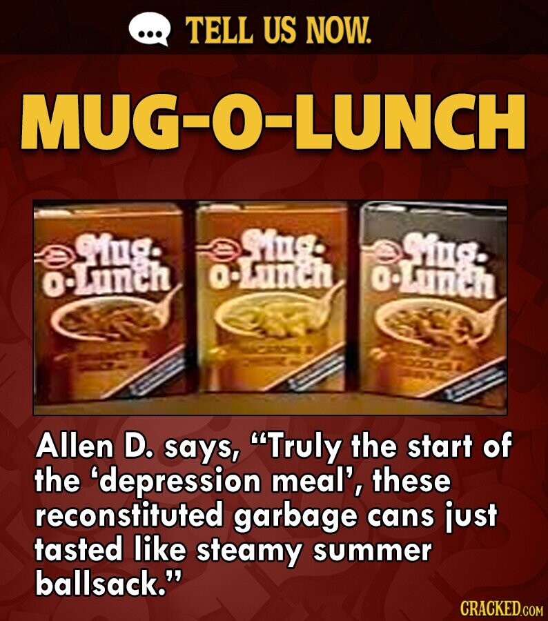 ... TELL US NOW. MUG-O-LUNCH Mug- Mug. Mug. o-Lunch o-Lunch o-Lunch Allen D. says, Truly the start of the 'depression meal', these reconstituted garbage cans just tasted like steamy summer ballsack. CRACKED.COM