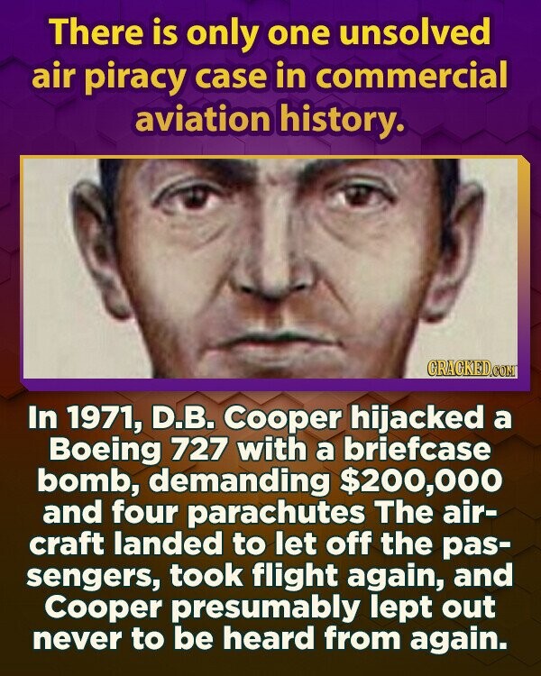 There is only one unsolved air piracy case in commercial aviation history. GRACKED.COM In 1971, D.B. Cooper hijacked a Boeing 727 with a briefcase bomb, demanding $200,000 and four parachutes The air- craft landed to let off the pas- sengers, took flight again, and Cooper presumably lept out never to be heard from again.