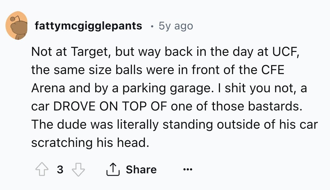 fattymcgigglepants 5y ago Not at Target, but way back in the day at UCF, the same size balls were in front of the CFE Arena and by a parking garage. I shit you not, a car DROVE ON TOP OF one of those bastards. The dude was literally standing outside of his car scratching his head. 3 Share ... 