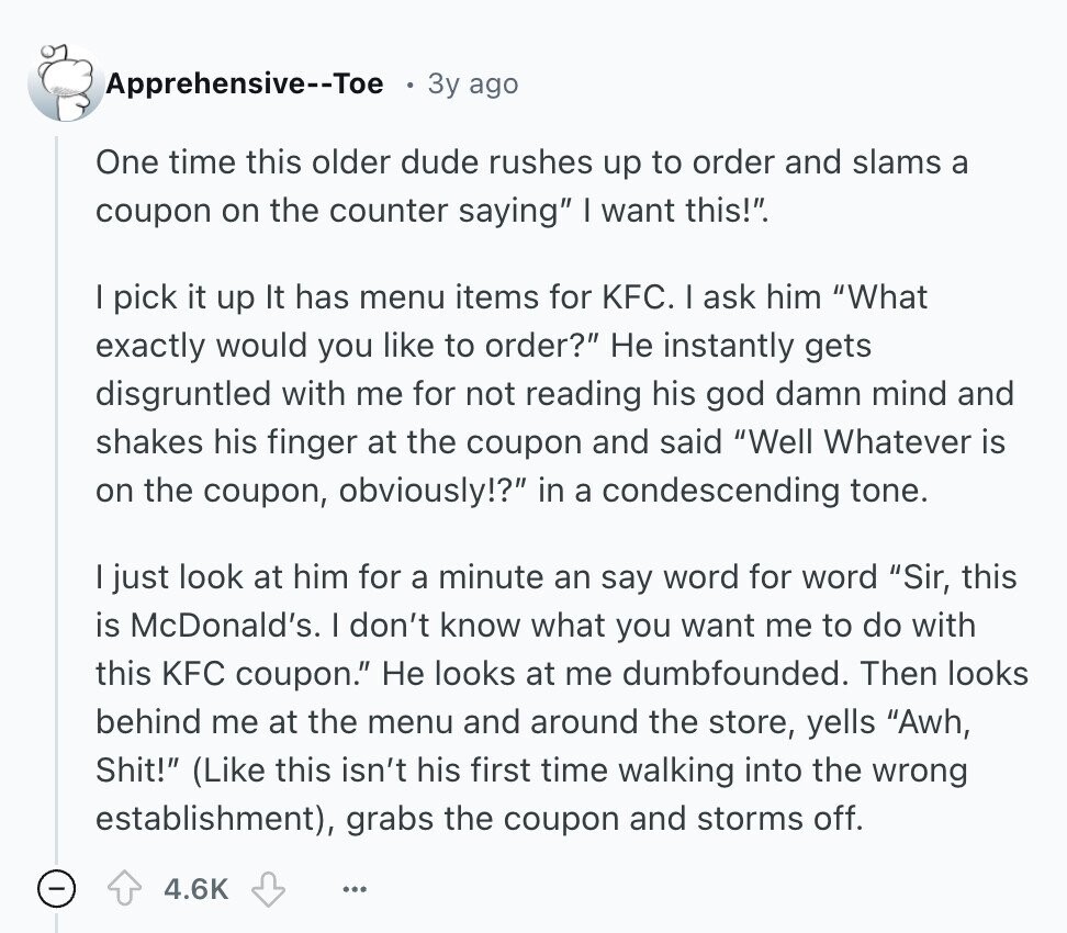 Apprehensive--Toe Зу ago One time this older dude rushes up to order and slams a coupon on the counter saying I want this!. I pick it up It has menu items for KFC. I ask him What exactly would you like to order? Не instantly gets disgruntled with me for not reading his god damn mind and shakes his finger at the coupon and said Well Whatever is on the coupon, obviously!? in a condescending tone. I just look at him for a minute an say word for word Sir, this is McDonald's. I don't know what you want me 