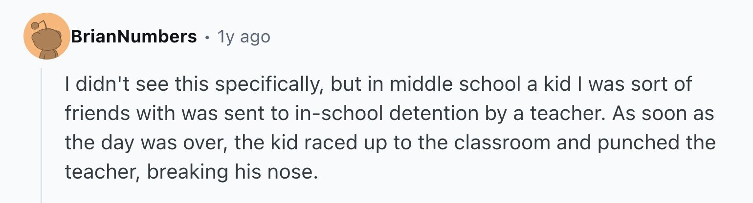 BrianNumbers 1y ago I didn't see this specifically, but in middle school a kid I was sort of friends with was sent to in-school detention by a teacher. As soon as the day was over, the kid raced up to the classroom and punched the teacher, breaking his nose.