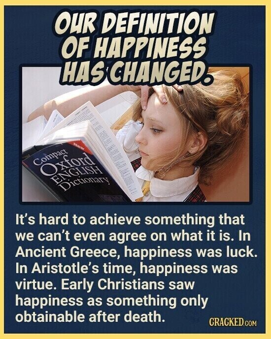 OUR DEFINITION OF HAPPINESS HAS CHANGED. Now Compact Oxford ENGLISH Dictionary It's hard to achieve something that we can't even agree on what it is. In Ancient Greece, happiness was luck. In Aristotle's time, happiness was virtue. Early Christians saw happiness as something only obtainable after death. CRACKED.COM