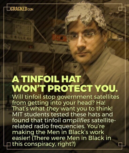 CRACKED.COM A TINFOIL HAT WON'T PROTECT YOU. Will tinfoil stop government satellites from getting into your head? На! That's what they want you to think! MIT students tested these hats and found that tinfoil amplifies satellite- related radio frequencies. You're making the Men in Black's work easier! (There were Men in Black in this conspiracy, right?)