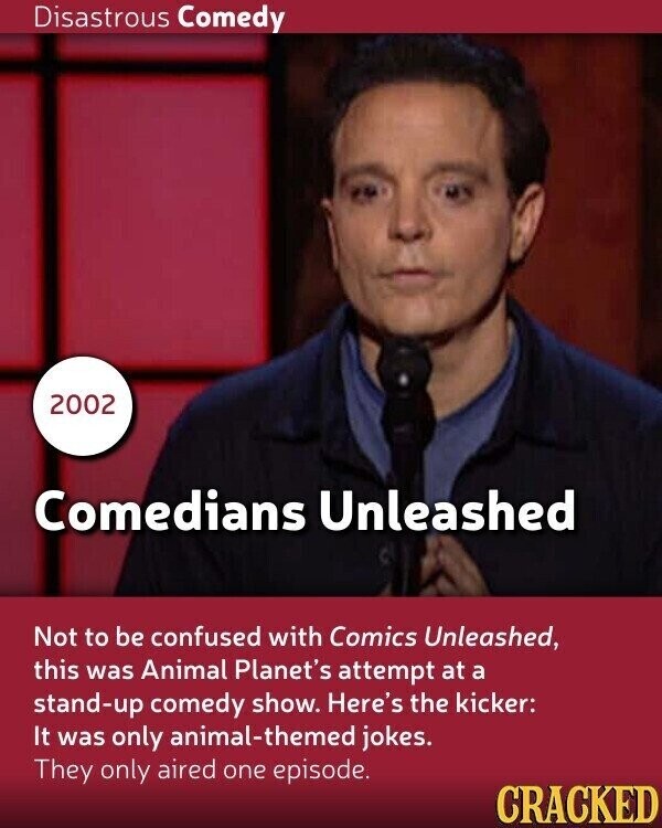 Disastrous Comedy 2002 Comedians Unleashed Not to be confused with Comics Unleashed, this was Animal Planet's attempt at a stand-up comedy show. Here's the kicker: It was only animal-themed jokes. They only aired one episode. CRACKED