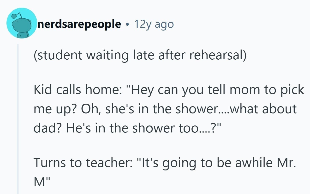nerdsarepeople 12y ago (student waiting late after rehearsal) Kid calls home: Hey can you tell mom to pick me up? Oh, she's in the shower...what about dad? He's in the shower too....? Turns to teacher: It's going to be awhile Mr. M