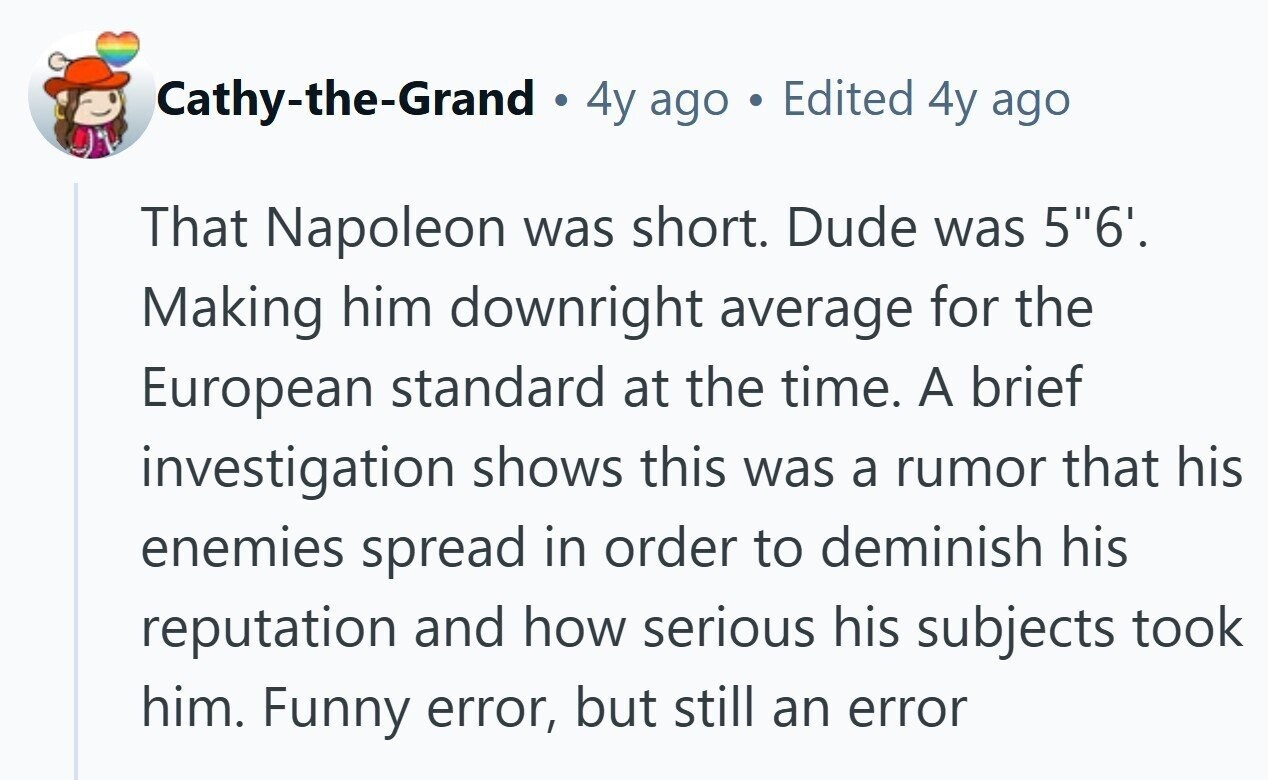 Cathy-the-Grand 4y ago Edited 4y ago That Napoleon was short. Dude was 56'. Making him downright average for the European standard at the time. A brief investigation shows this was a rumor that his enemies spread in order to deminish his reputation and how serious his subjects took him. Funny error, but still an error 