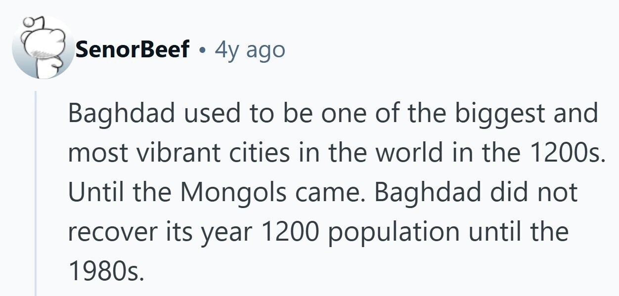 SenorBeef . 4y ago Baghdad used to be one of the biggest and most vibrant cities in the world in the 1200s. Until the Mongols came. Baghdad did not recover its year 1200 population until the 1980s.