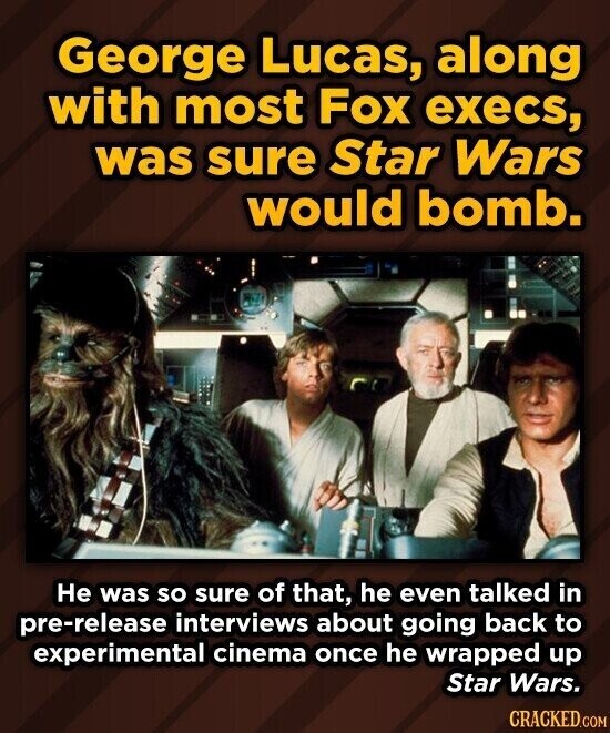 George Lucas, along with most Fox execs, was sure Star Wars would bomb. Не was so sure of that, he even talked in pre-release interviews about going back to experimental cinema once he wrapped up Star Wars. CRACKED.COM