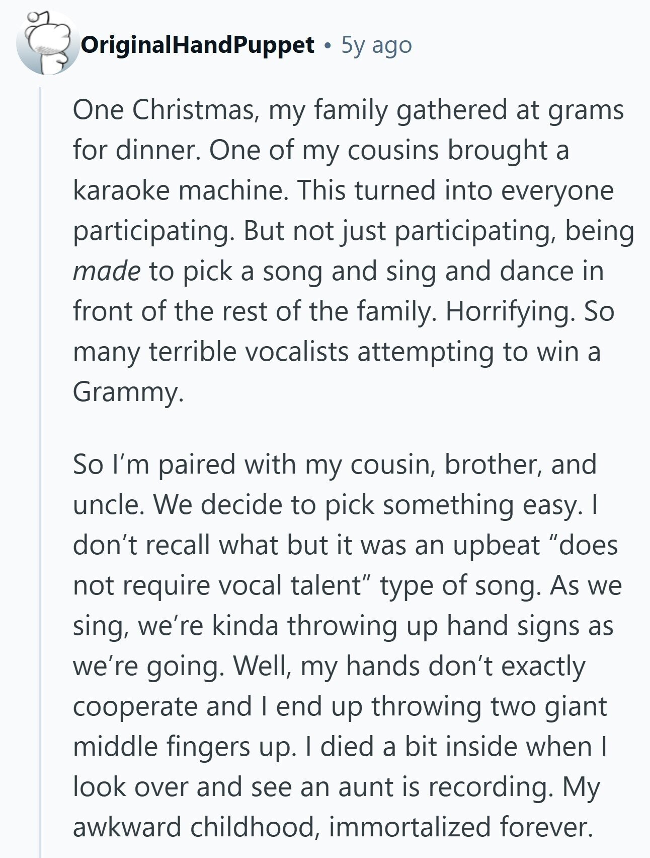 OriginalHandPuppet 5y ago One Christmas, my family gathered at grams for dinner. One of my cousins brought a karaoke machine. This turned into everyone participating. But not just participating, being made to pick a song and sing and dance in front of the rest of the family. Horrifying. So many terrible vocalists attempting to win a Grammy. So I'm paired with my cousin, brother, and uncle. We decide to pick something easy. I don't recall what but it was an upbeat does not require vocal talent type of song. As we sing, we're kinda throwing up hand signs as we're