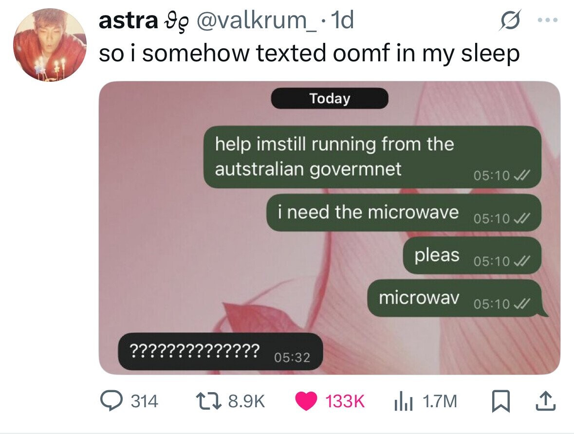 astra Ig @valkrum_ 1d ... so i somehow texted oomf in my sleep Today help imstill running from the autstralian govermnet 05:10 i need the microwave 05:10 pleas 05:10 microwav 05:10 ¿¡¡¡¡¡¡¡¡¡¡¡¡¡ 05:32 314 8.9K 133K 1.7M 
