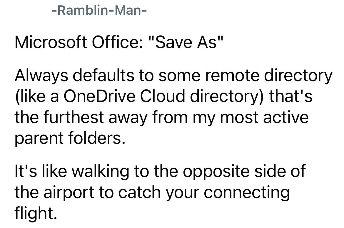 -Ramblin-Man- Microsoft Office: Save As Always defaults to some remote directory (like a OneDrive Cloud directory) that's the furthest away from my most active parent folders. It's like walking to the opposite side of the airport to catch your connecting flight.