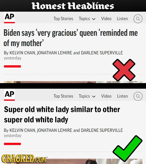 Honest Headlines AP Top Stories Topics Video Listen Biden says very gracious' queen `reminded me of my mother' By KELVIN CHAN. JONATHAN LEMIRE and DARLENE SUPERVILLE Yesterday AP Top Stories Topics Video Listen Super old white lady similar to other super old white lady By KELVIN CHAN. JONATHAN LEMIRE and DARLENE SUPERVILLE yesterday CRACKED.COM