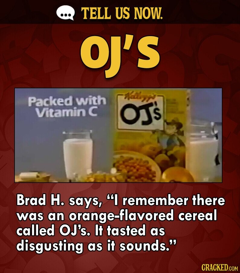 ... TELL US NOW. OJ'S Kalleygo Packed with Vitamin с OJ's Brad H. says, I remember there was an orange-flavored cereal called OJ's. It tasted as disgusting as it sounds. CRACKED.COM