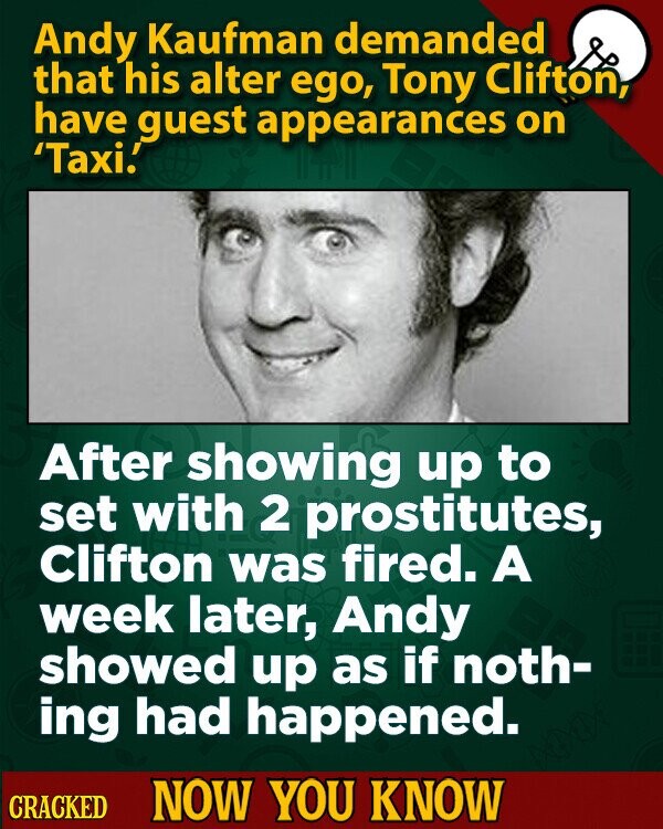 Andy Kaufman demanded that his alter ego, Tony Clifton, have guest appearances on 'Taxi! After showing up to set with 2 prostitutes, Clifton was fired. A week later, Andy showed up as if noth- ing had happened. CRACKED NOW YOU KNOW