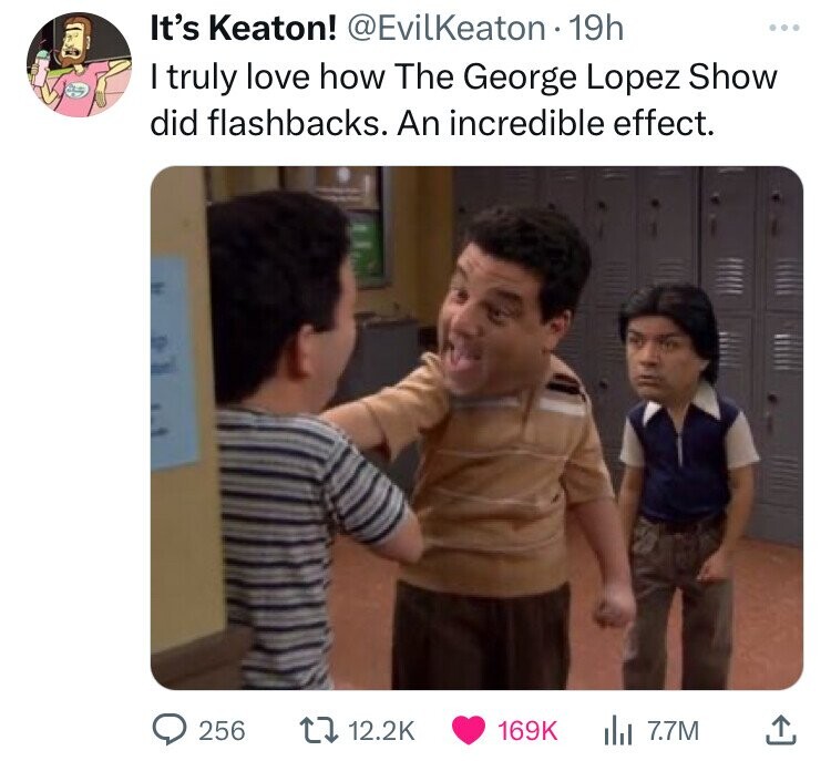 It's Keaton! @EvilKeaton 19h ... I truly love how The George Lopez Show did flashbacks. An incredible effect. 256 12.2K 169K del 7.7M