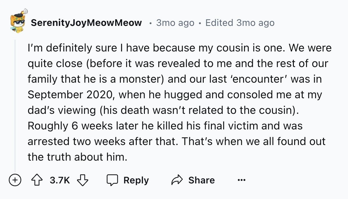 SerenityJoyMeowMeow 3mo ago Edited 3mo ago I'm definitely sure I have because my cousin is one. We were quite close (before it was revealed to me and the rest of our family that he is a monster) and our last 'encounter' was in September 2020, when he hugged and consoled me at my dad's viewing (his death wasn't related to the cousin). Roughly 6 weeks later he killed his final victim and was arrested two weeks after that. That's when we all found out the truth about him. + Reply Share 3.7K ...