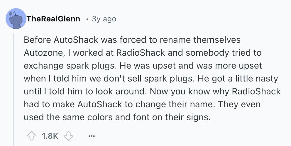 TheRealGlenn 3y ago Before AutoShack was forced to rename themselves Autozone, | worked at RadioShack and somebody tried to exchange spark plugs. Не was upset and was more upset when I told him we don't sell spark plugs. Не got a little nasty until | told him to look around. Now you know why RadioShack had to make AutoShack to change their name. They even used the same colors and font on their signs. 1.8K ... 