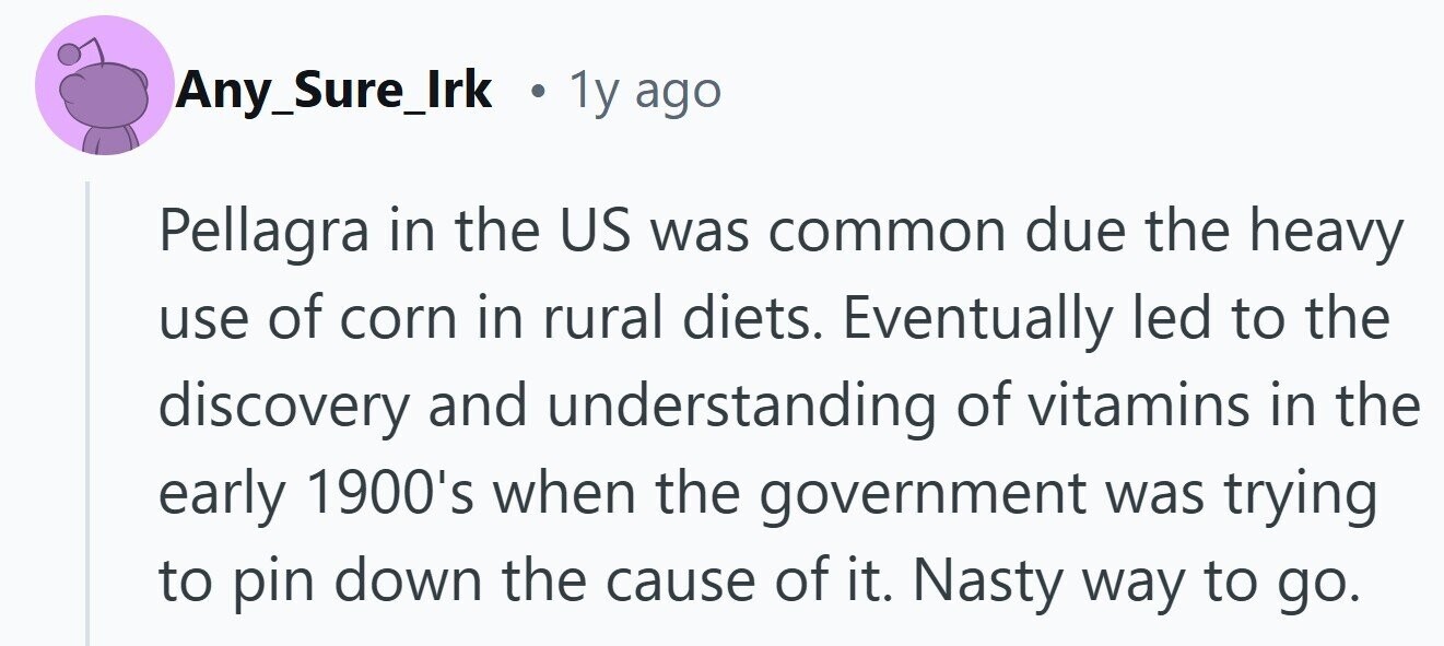 Any_Sure_Irk . 1y ago Pellagra in the US was common due the heavy use of corn in rural diets. Eventually led to the discovery and understanding of vitamins in the early 1900's when the government was trying to pin down the cause of it. Nasty way to go.