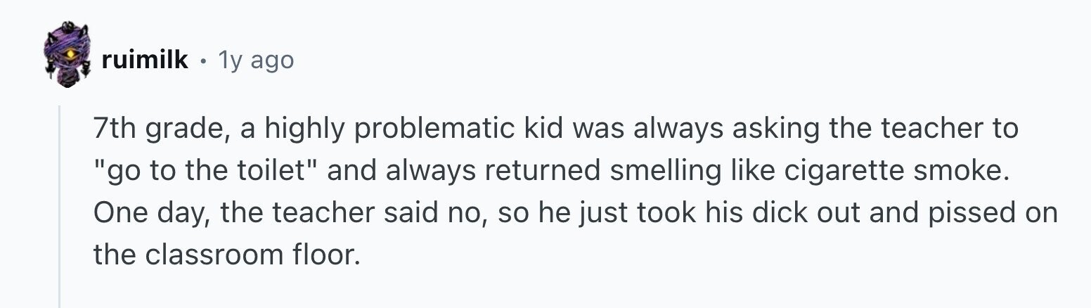 ruimilk . 1y ago 7th grade, a highly problematic kid was always asking the teacher to go to the toilet and always returned smelling like cigarette smoke. One day, the teacher said no, so he just took his dick out and pissed on the classroom floor.