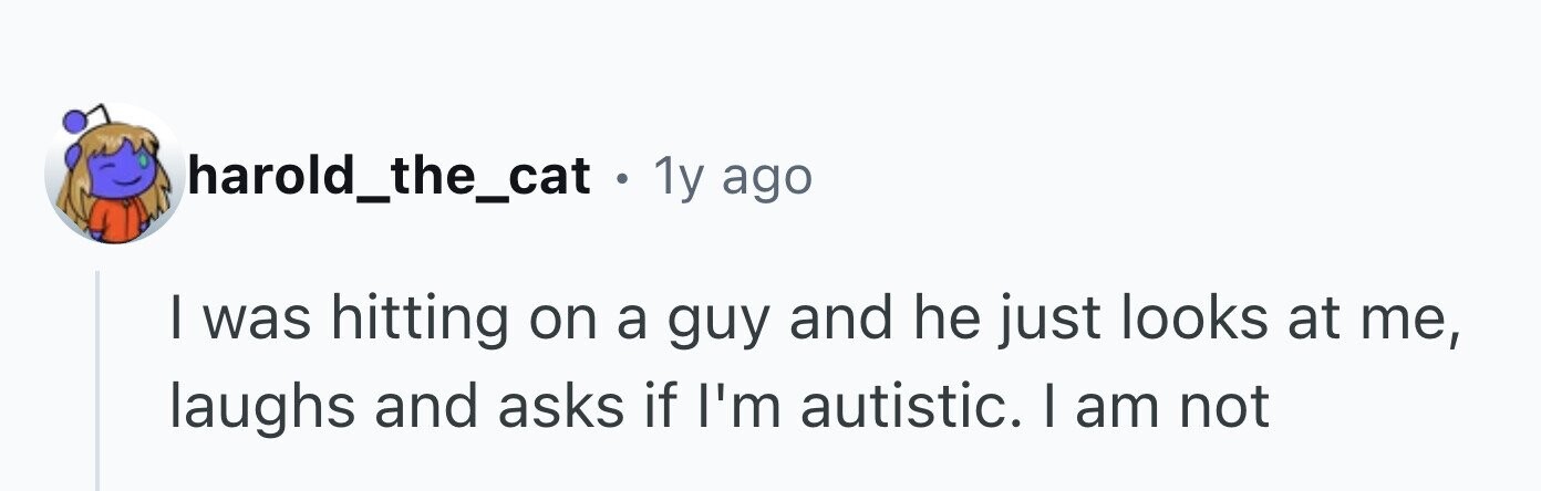 harold_the_cat . 1y ago I was hitting on a guy and he just looks at me, laughs and asks if I'm autistic. I am not