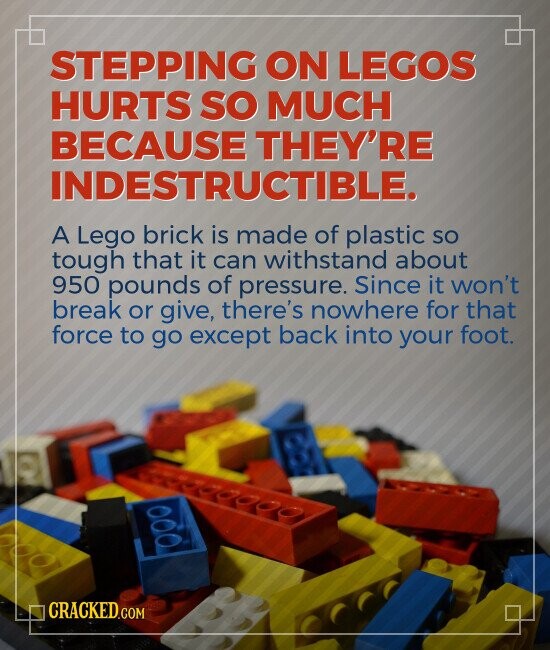 STEPPING ON LEGOS HURTS SO MUCH BECAUSE THEY'RE INDESTRUCTIBLE. A Lego brick is made of plastic so tough that it can withstand about 950 pounds of pressure. Since it won't break or give, there's nowhere for that force to go except back into your foot. CRACKED.COM
