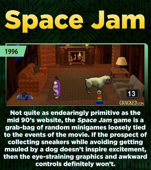 Space Jam 1996 13 CRACKED.COM Not quite as endearingly primitive as the mid 90's website, the Space Jam game is a grab-bag of random minigames loosely tied to the events of the movie. If the prospect of collecting sneakers while avoiding getting mauled by a dog doesn't inspire excitement, then the eye-straining graphics and awkward controls definitely won't.