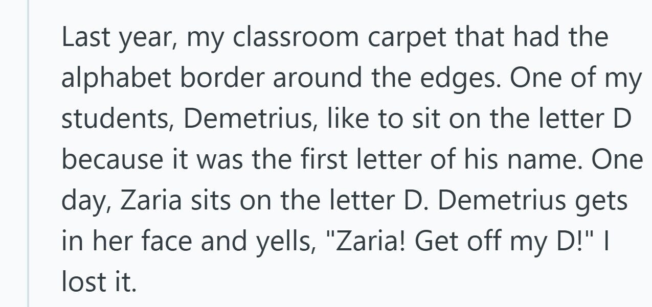 Last year, my classroom carpet that had the alphabet border around the edges. One of my students, Demetrius, like to sit on the letter D because it was the first letter of his name. One day, Zaria sits on the letter D. Demetrius gets in her face and yells, Zaria! Get off my D! I lost it.