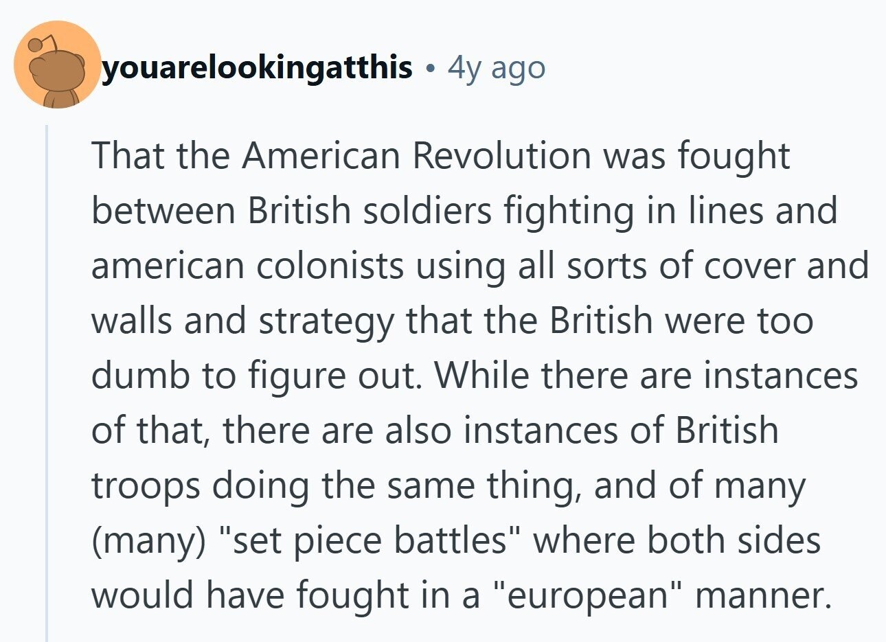 youarelookingatthis D 4y ago That the American Revolution was fought between British soldiers fighting in lines and american colonists using all sorts of cover and walls and strategy that the British were too dumb to figure out. While there are instances of that, there are also instances of British troops doing the same thing, and of many (many) set piece battles where both sides would have fought in a european manner. 