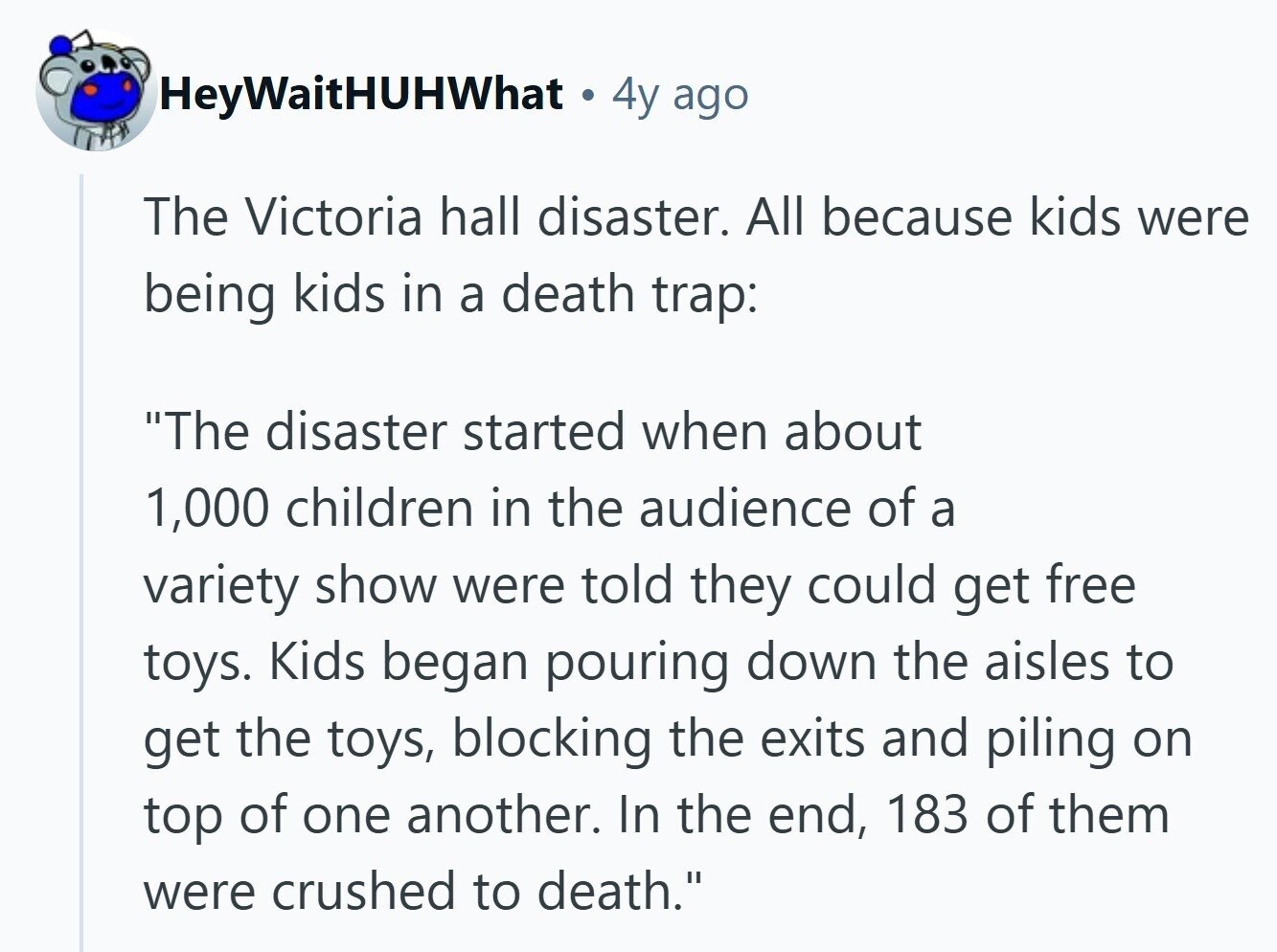 HeyWaitHUHWhat 4y ago The Victoria hall disaster. All because kids were being kids in a death trap: The disaster started when about 1,000 children in the audience of a variety show were told they could get free toys. Kids began pouring down the aisles to get the toys, blocking the exits and piling on top of one another. In the end, 183 of them were crushed to death.