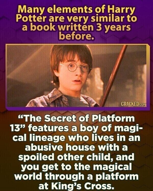 Many elements of Harry Potter are very similar to a book written 3 years before. CRACKED.COM The Secret of Platform 13 features a boy of magi- cal lineage who lives in an abusive house with a spoiled other child, and you get to the magical world through a platform at King's Cross.