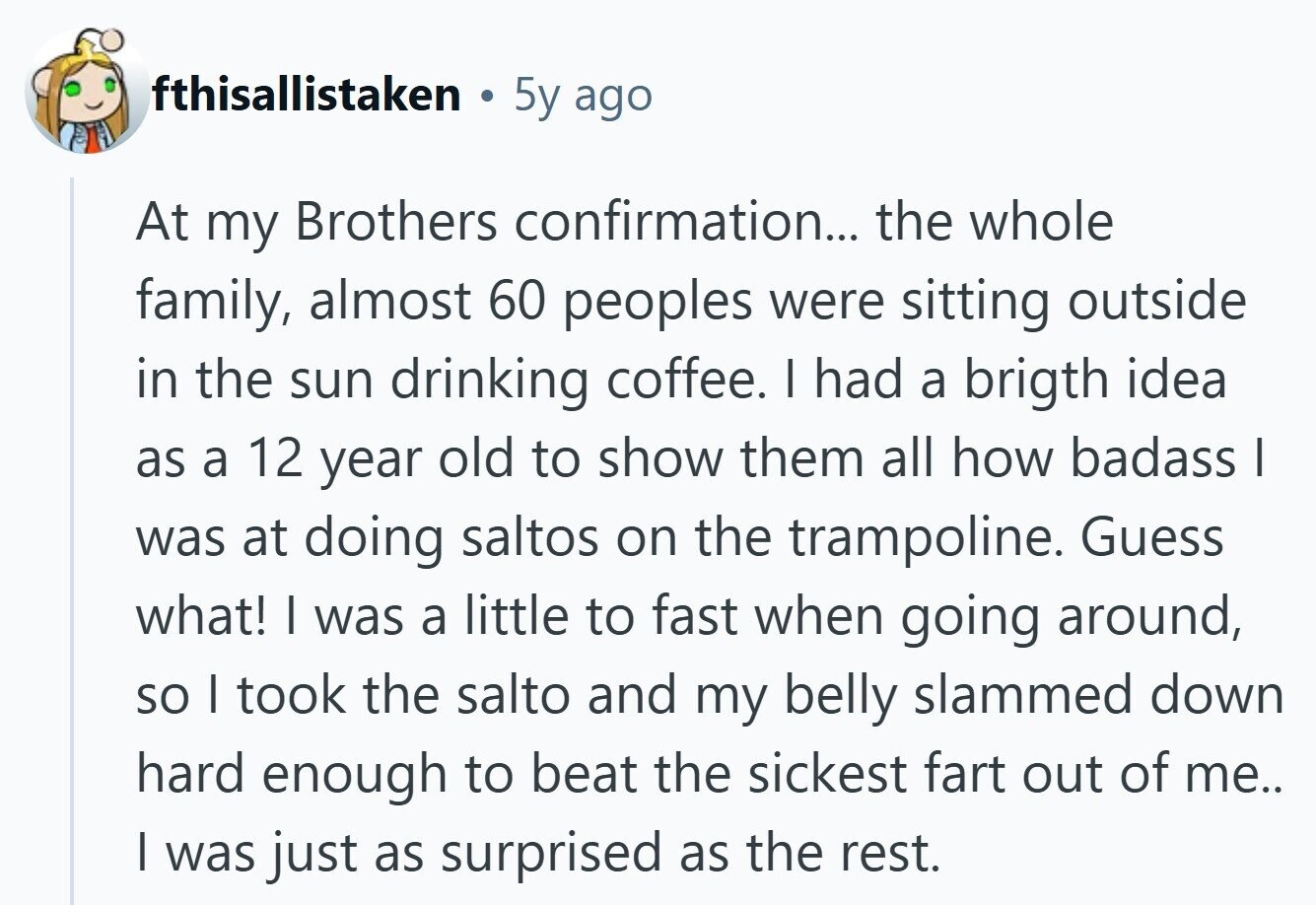 fthisallistaken . 5y ago At my Brothers confirmation... the whole family, almost 60 peoples were sitting outside in the sun drinking coffee. | had a brigth idea as a 12 year old to show them all how badass I was at doing saltos on the trampoline. Guess what! I was a little to fast when going around, so | took the salto and my belly slammed down hard enough to beat the sickest fart out of me.. I was just as surprised as the rest.