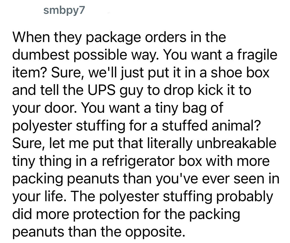 smbpy7 When they package orders in the dumbest possible way. You want a fragile item? Sure, we'll just put it in a shoe box and tell the UPS guy to drop kick it to your door. You want a tiny bag of polyester stuffing for a stuffed animal? Sure, let me put that literally unbreakable tiny thing in a refrigerator box with more packing peanuts than you've ever seen in your life. The polyester stuffing probably did more protection for the packing peanuts than the opposite.