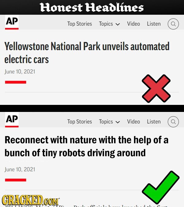 Honest Headlines AP Top Stories Topics Video Listen Yellowstone National Park unveils automated electric cars June 10, 2021 AP Top Stories Topics Video Listen Reconnect with nature with the help of a bunch of tiny robots driving around June 10, 2021 CRACKED COM