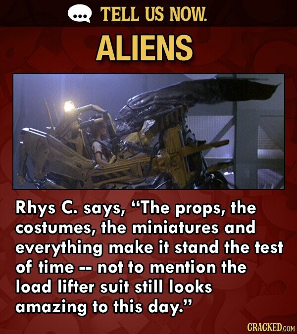 TELL US NOW. ALIENS Rhys C. says, The props, the costumes, the miniatures and everything make it stand the test of time not to mention the load lifter suit still looks amazing to this day. CRACKED.COM