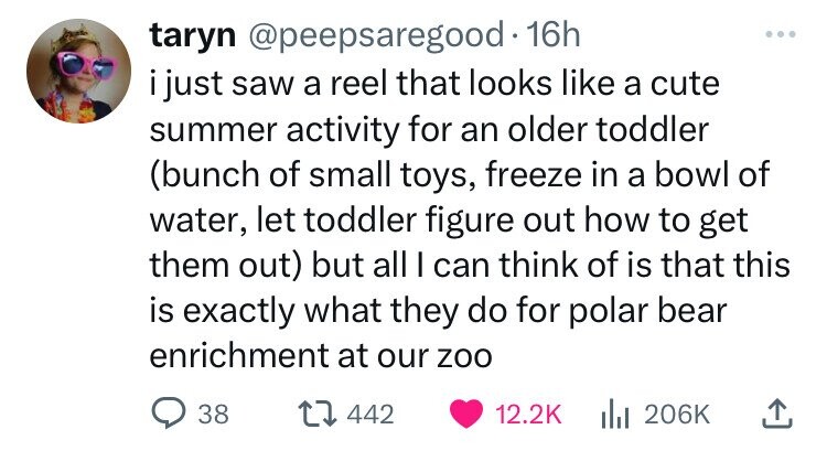 taryn @peepsaregood.1 16h ... i just saw a reel that looks like a cute summer activity for an older toddler (bunch of small toys, freeze in a bowl of water, let toddler figure out how to get them out) but all I can think of is that this is exactly what they do for polar bear enrichment at our zoo 38 442 12.2K del 206K 