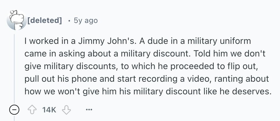  5y ago | worked in a Jimmy John's. A dude in a military uniform came in asking about a military discount. Told him we don't give military discounts, to which he proceeded to flip out, pull out his phone and start recording a video, ranting about how we won't give him his military discount like he deserves. - 14K ... 