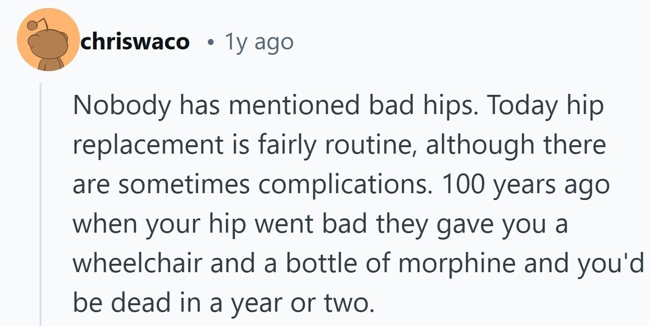 chriswaco 1y ago Nobody has mentioned bad hips. Today hip replacement is fairly routine, although there are sometimes complications. 100 years ago when your hip went bad they gave you a wheelchair and a bottle of morphine and you'd be dead in a year or two.