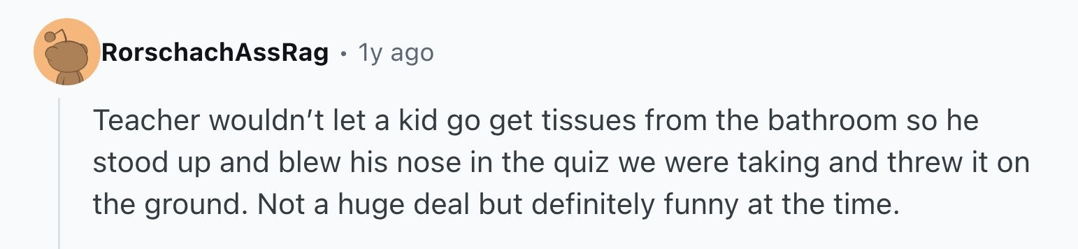 RorschachAssRag 1y ago Teacher wouldn't let a kid go get tissues from the bathroom so he stood up and blew his nose in the quiz we were taking and threw it on the ground. Not a huge deal but definitely funny at the time.