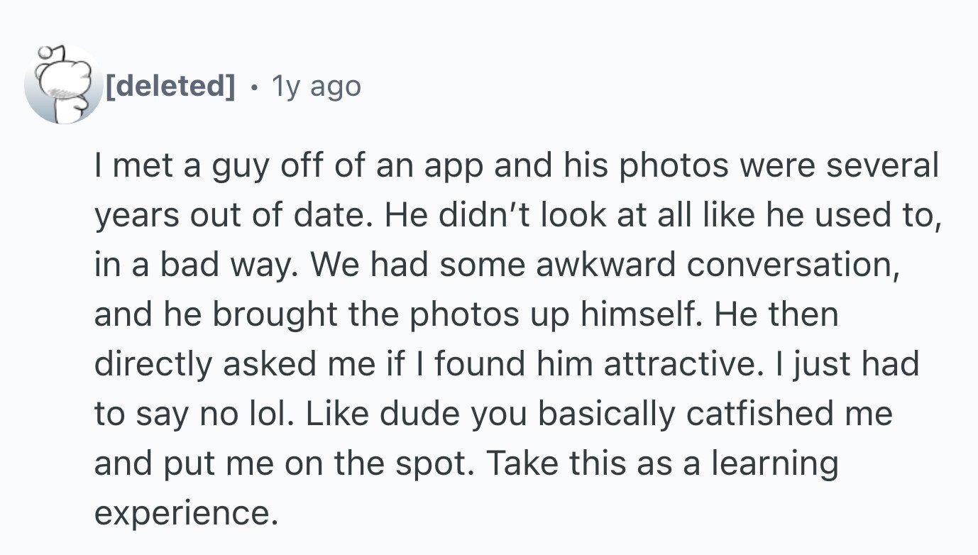 . 1y ago I met a guy off of an app and his photos were several years out of date. Не didn't look at all like he used to, in a bad way. We had some awkward conversation, and he brought the photos up himself. Не then directly asked me if I found him attractive. I just had to say no lol. Like dude you basically catfished me and put me on the spot. Take this as a learning experience.
