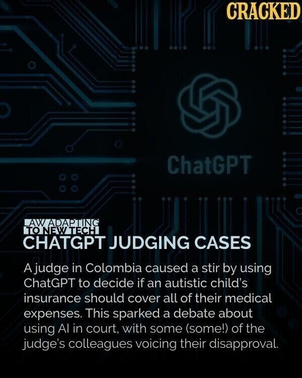 CRACKED ChatGPT AW ADAPTING TO NEW TECH CHATGPT JUDGING CASES A judge in Colombia caused a stir by using ChatGPT to decide if an autistic child's insurance should cover all of their medical expenses. This sparked a debate about using Al in court, with some (some!) of the judge's colleagues voicing their disapproval.