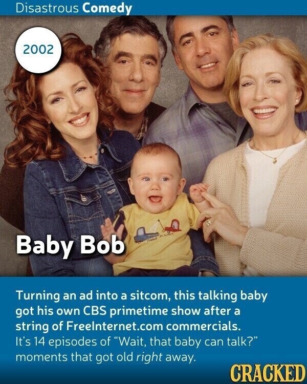 Disastrous Comedy 2002 Baby Bob Food Turning an ad into a sitcom, this talking baby got his own CBS primetime show after a string of Freelnternet.com commercials. It's 14 episodes of Wait, that baby can talk? moments that got old right away. CRACKED
