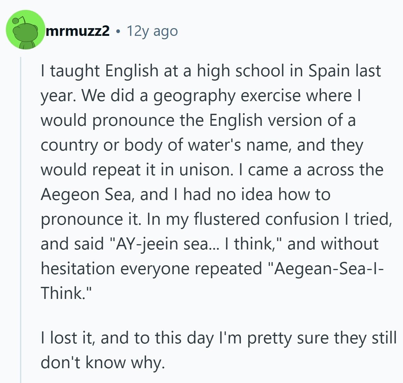mrmuzz2 12y ago I taught English at a high school in Spain last year. We did a geography exercise where I would pronounce the English version of a country or body of water's name, and they would repeat it in unison. I came a across the Aegeon Sea, and I had no idea how to pronounce it. In my flustered confusion I tried, and said AY-jeein sea... I think, and without hesitation everyone repeated Aegean-Sea-I- Think. I lost it, and to this day I'm pretty sure they still don't know why.