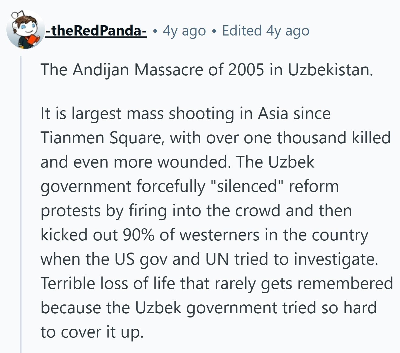 -theRedPanda- 4y ago G Edited 4y ago The Andijan Massacre of 2005 in Uzbekistan. It is largest mass shooting in Asia since Tianmen Square, with over one thousand killed and even more wounded. The Uzbek government forcefully silenced reform protests by firing into the crowd and then kicked out 90% of westerners in the country when the US gov and UN tried to investigate. Terrible loss of life that rarely gets remembered because the Uzbek government tried so hard to cover it up.