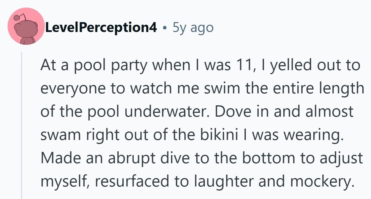 LevelPerception4 . 5y ago At a pool party when I was 11, | yelled out to everyone to watch me swim the entire length of the pool underwater. Dove in and almost swam right out of the bikini I was wearing. Made an abrupt dive to the bottom to adjust myself, resurfaced to laughter and mockery.