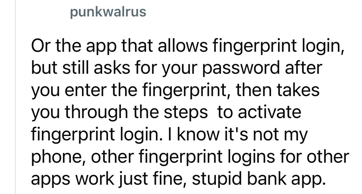 punkwalrus Or the app that allows fingerprint login, but still asks for your password after you enter the fingerprint, then takes you through the steps to activate fingerprint login. I know it's not my phone, other fingerprint logins for other apps work just fine, stupid bank app.