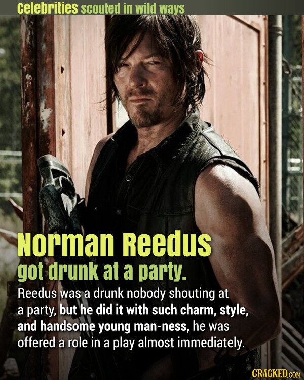 celebrities scouted in wild ways Norman Reedus got drunk at a party. Reedus was a drunk nobody shouting at a party, but he did it with such charm, style, and handsome young man-ness, he was offered a role in a play almost immediately. CRACKED.COM