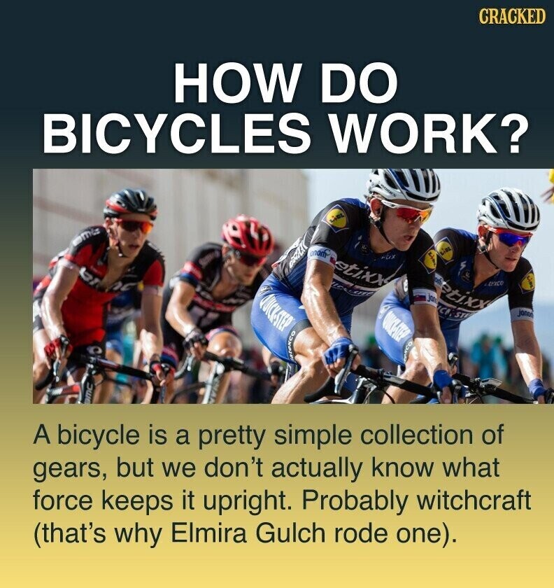 CRACKED HOW DO BICYCLES WORK? LiDL onom etixx LIEL to etixx texco QUICK-STEP jo ICI.ST janon QUICK-STEP Natexco ЭМС A bicycle is a pretty simple collection of gears, but we don't actually know what force keeps it upright. Probably witchcraft (that's why Elmira Gulch rode one).