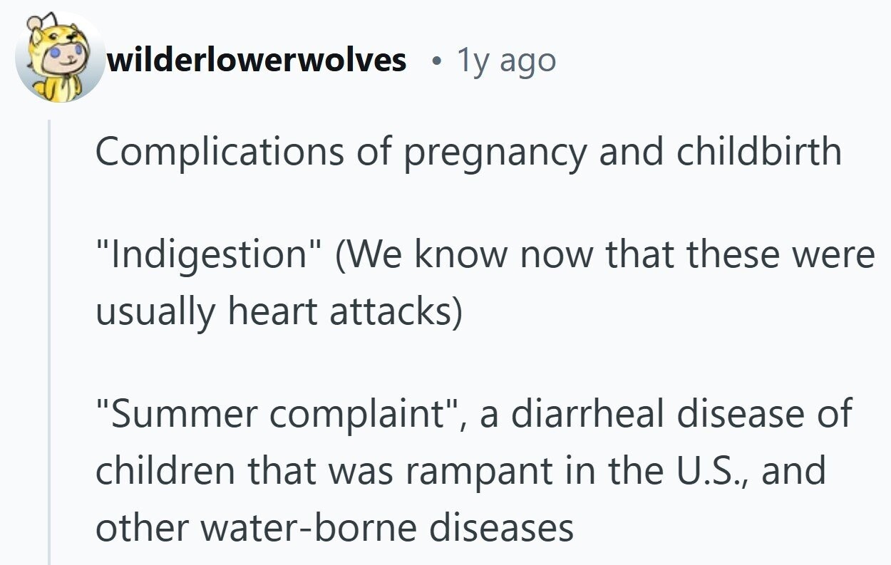 wilderlowerwolves 1y ago Complications of pregnancy and childbirth Indigestion (We know now that these were usually heart attacks) Summer complaint, a diarrheal disease of children that was rampant in the U.S., and other water-borne diseases